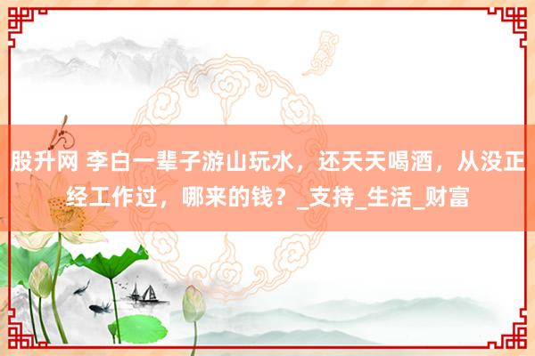 股升网 李白一辈子游山玩水，还天天喝酒，从没正经工作过，哪来的钱？_支持_生活_财富