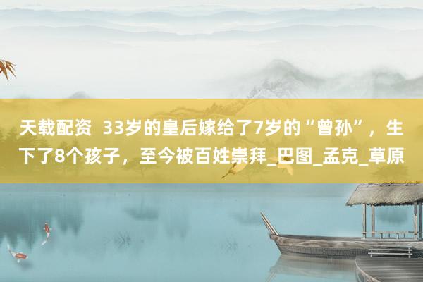 天载配资  33岁的皇后嫁给了7岁的“曾孙”，生下了8个孩子，至今被百姓崇拜_巴图_孟克_草原