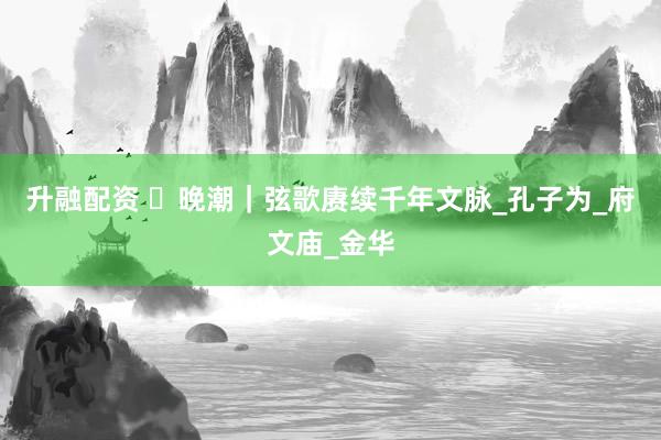 升融配资 ​晚潮｜弦歌赓续千年文脉_孔子为_府文庙_金华