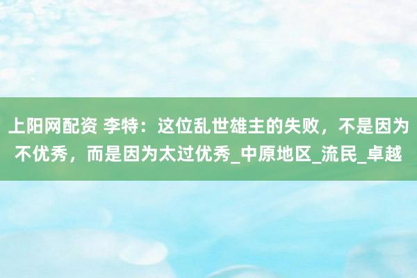 上阳网配资 李特：这位乱世雄主的失败，不是因为不优秀，而是因为太过优秀_中原地区_流民_卓越
