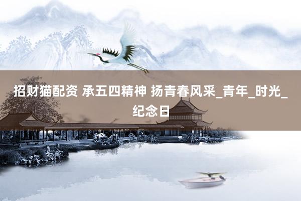 招财猫配资 承五四精神 扬青春风采_青年_时光_纪念日
