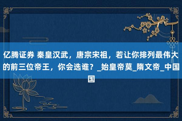亿腾证券 秦皇汉武，唐宗宋祖，若让你排列最伟大的前三位帝王，你会选谁？_始皇帝莫_隋文帝_中国