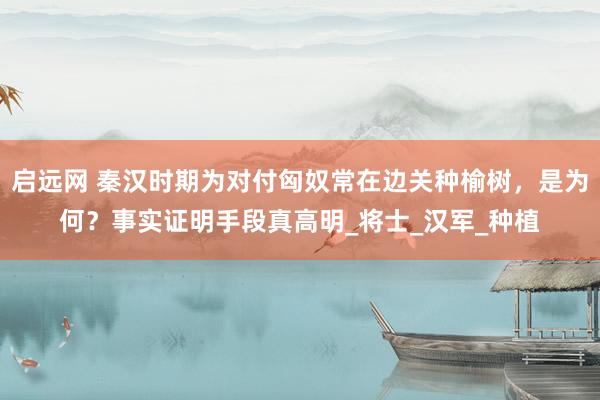 启远网 秦汉时期为对付匈奴常在边关种榆树，是为何？事实证明手段真高明_将士_汉军_种植