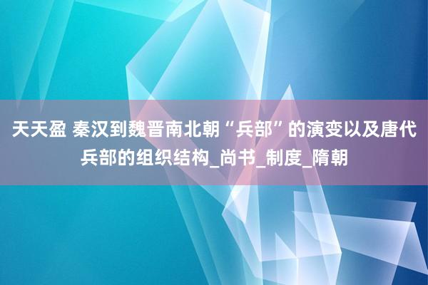 天天盈 秦汉到魏晋南北朝“兵部”的演变以及唐代兵部的组织结构_尚书_制度_隋朝