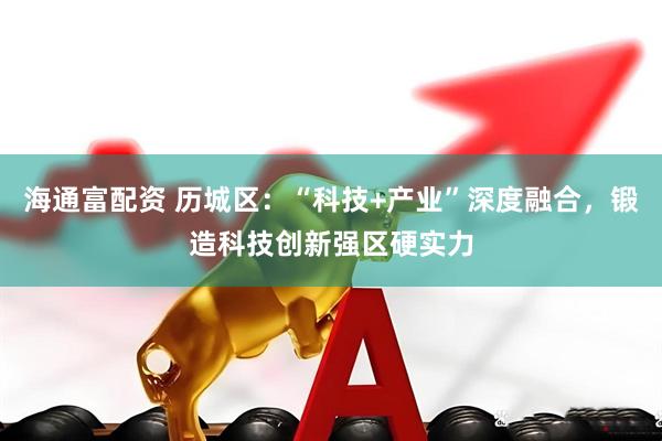 海通富配资 历城区：“科技+产业”深度融合，锻造科技创新强区硬实力