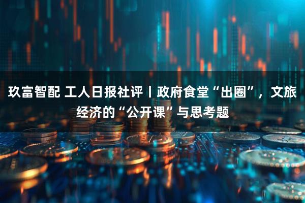 玖富智配 工人日报社评丨政府食堂“出圈”，文旅经济的“公开课”与思考题