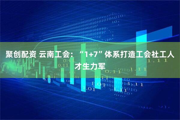 聚创配资 云南工会：“1+7”体系打造工会社工人才生力军
