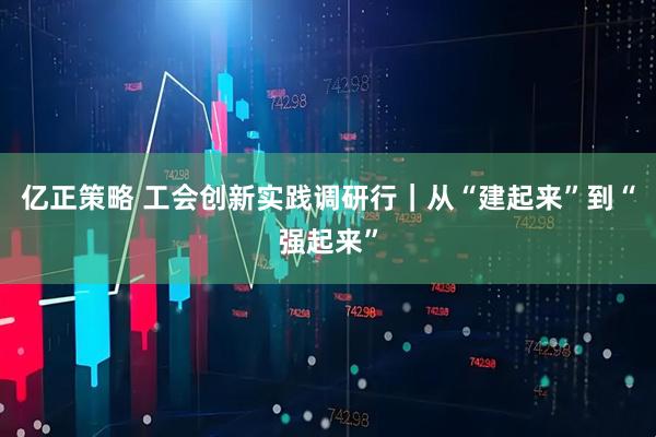 亿正策略 工会创新实践调研行｜从“建起来”到“强起来”