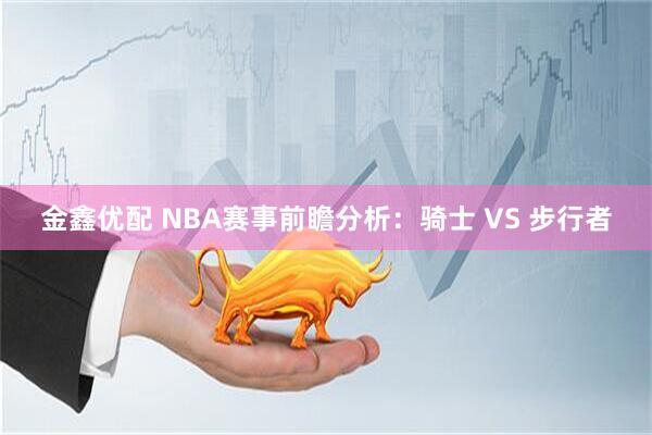 金鑫优配 NBA赛事前瞻分析：骑士 VS 步行者