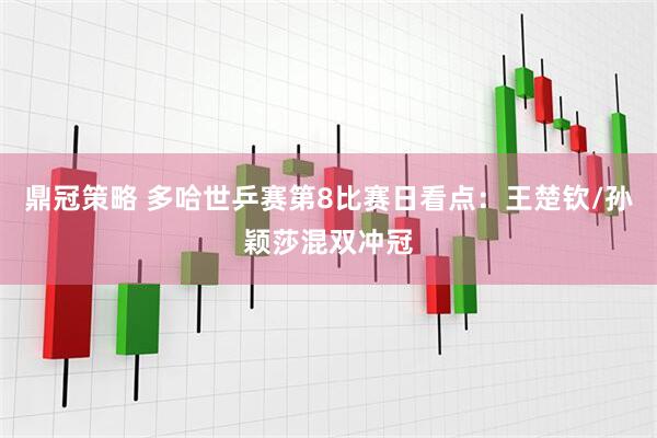 鼎冠策略 多哈世乒赛第8比赛日看点：王楚钦/孙颖莎混双冲冠