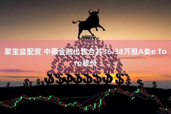 聚宝盆配资 中薇金融出售合共36.38万股A类e Toro股份