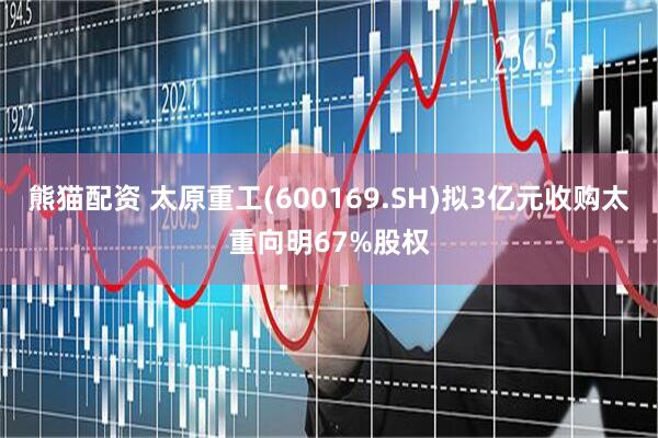 熊猫配资 太原重工(600169.SH)拟3亿元收购太重向明67%股权
