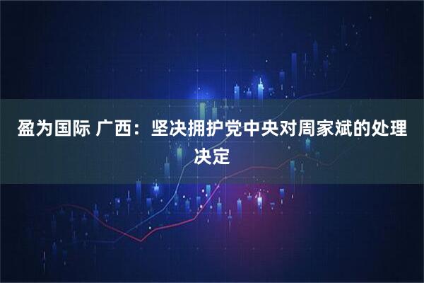 盈为国际 广西：坚决拥护党中央对周家斌的处理决定