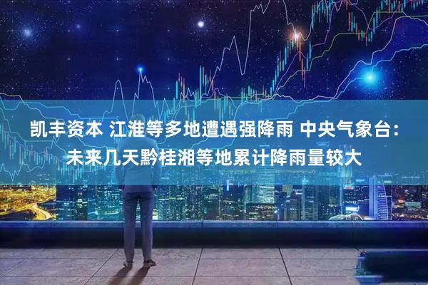 凯丰资本 江淮等多地遭遇强降雨 中央气象台：未来几天黔桂湘等地累计降雨量较大