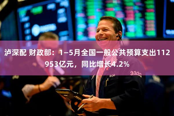 泸深配 财政部：1—5月全国一般公共预算支出112953亿元，同比增长4.2%