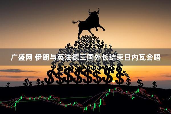 广盛网 伊朗与英法德三国外长结束日内瓦会晤