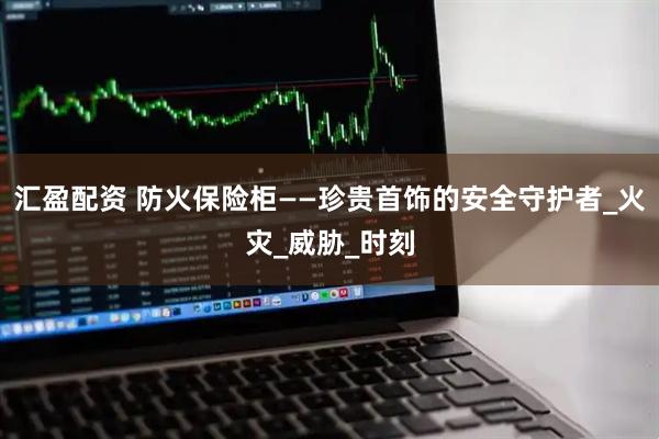 汇盈配资 防火保险柜——珍贵首饰的安全守护者_火灾_威胁_时刻