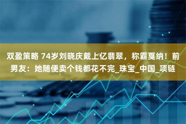 双盈策略 74岁刘晓庆戴上亿翡翠，称霸戛纳！前男友：她随便卖个钱都花不完_珠宝_中国_项链