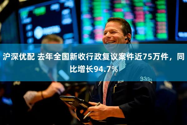沪深优配 去年全国新收行政复议案件近75万件，同比增长94.7%