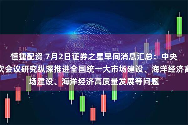 恒捷配资 7月2日证券之星早间消息汇总：中央财经委员会第六次会议研究纵深推进全国统一大市场建设、海洋经济高质量发展等问题