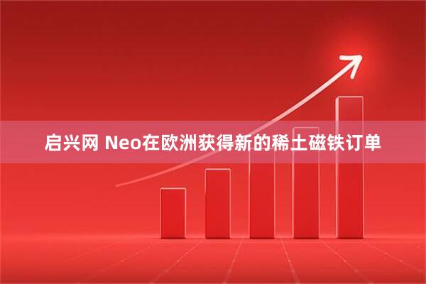 启兴网 Neo在欧洲获得新的稀土磁铁订单