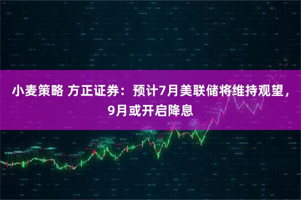 小麦策略 方正证券：预计7月美联储将维持观望，9月或开启降息