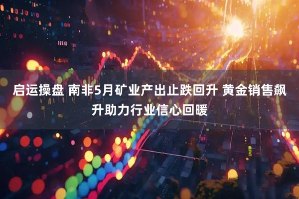 启运操盘 南非5月矿业产出止跌回升 黄金销售飙升助力行业信心回暖