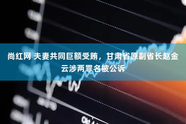 尚红网 夫妻共同巨额受贿，甘肃省原副省长赵金云涉两罪名被公诉