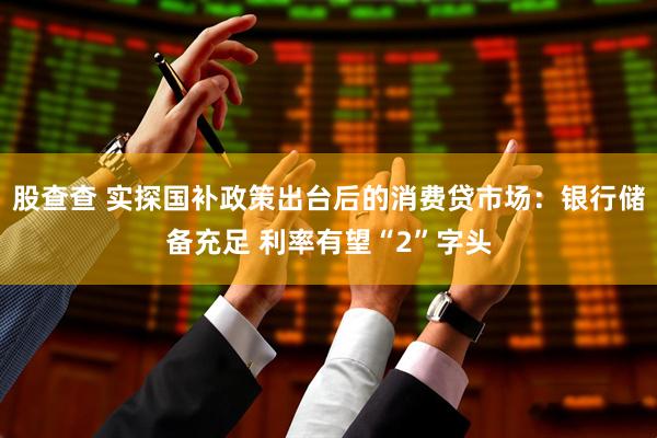 股查查 实探国补政策出台后的消费贷市场：银行储备充足 利率有望“2”字头
