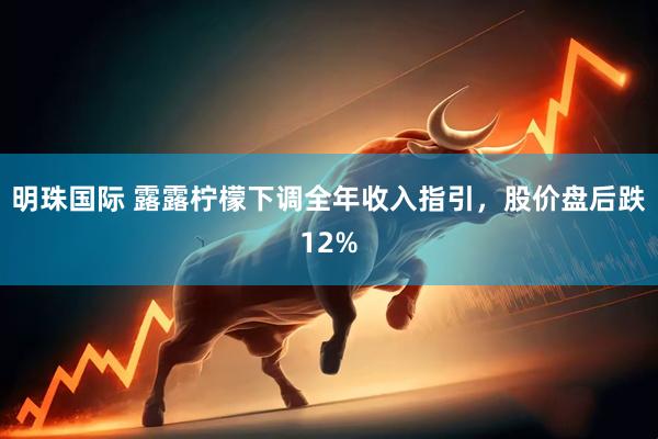 明珠国际 露露柠檬下调全年收入指引，股价盘后跌12%