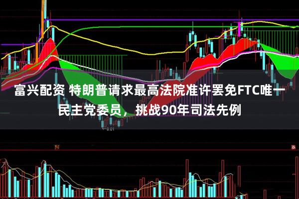 富兴配资 特朗普请求最高法院准许罢免FTC唯一民主党委员，挑战90年司法先例