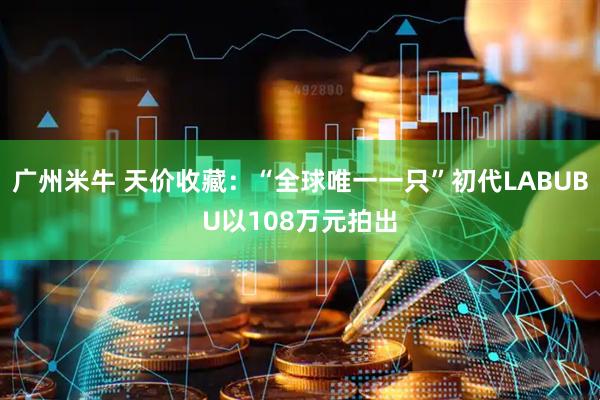 广州米牛 天价收藏：“全球唯一一只”初代LABUBU以108万元拍出