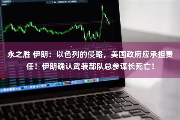 永之胜 伊朗:以色列的侵略,美国政府应承担责任!伊朗确认武装部队总参谋长死亡!