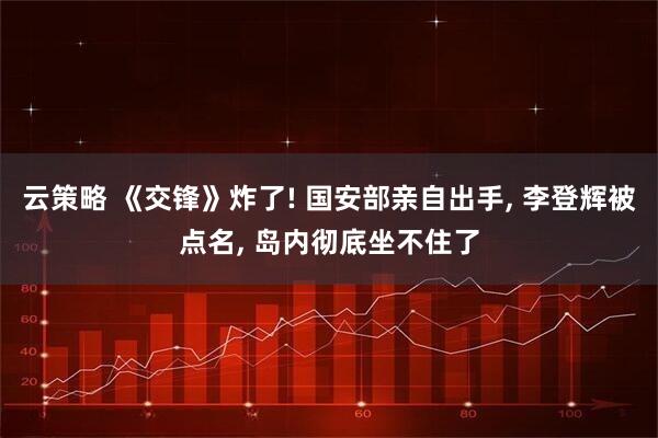 云策略 《交锋》炸了! 国安部亲自出手, 李登辉被点名, 岛内彻底坐不住了