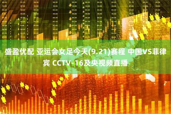 盛盈优配 亚运会女足今天(9.21)赛程 中国VS菲律宾 CCTV-16及央视频直播